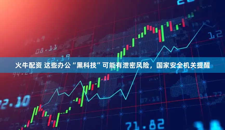 火牛配资 这些办公“黑科技”可能有泄密风险，国家安全机关提醒