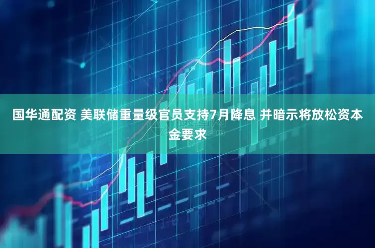 国华通配资 美联储重量级官员支持7月降息 并暗示将放松资本金要求