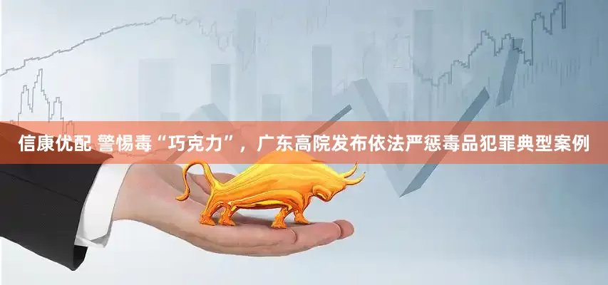 信康优配 警惕毒“巧克力”，广东高院发布依法严惩毒品犯罪典型案例
