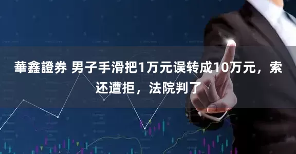 華鑫證券 男子手滑把1万元误转成10万元，索还遭拒，法院判了