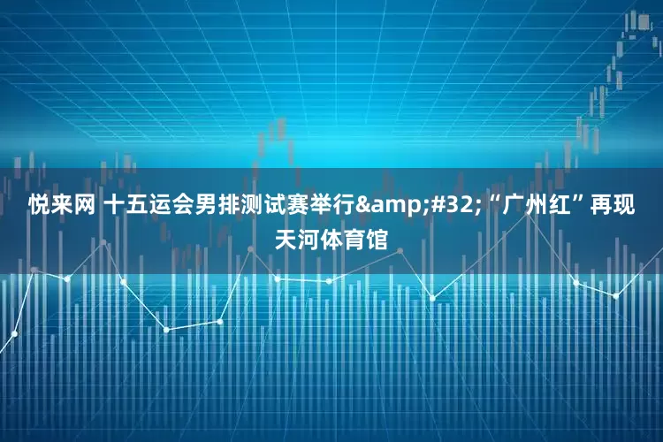 悦来网 十五运会男排测试赛举行&#32;“广州红”再现天河体育馆