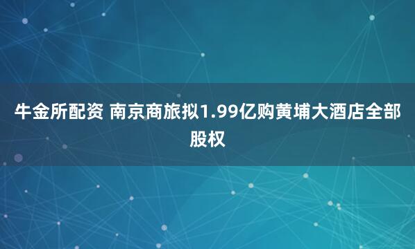 牛金所配资 南京商旅拟1.99亿购黄埔大酒店全部股权
