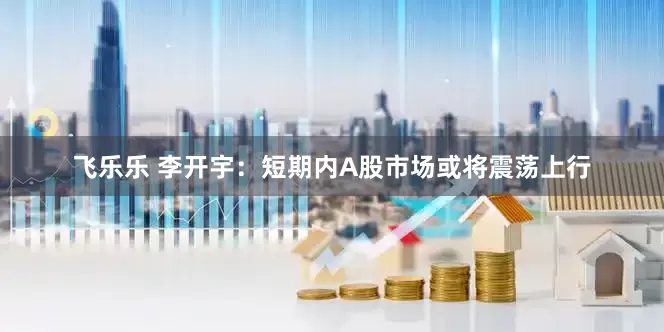 飞乐乐 李开宇：短期内A股市场或将震荡上行
