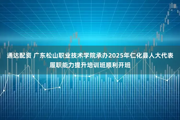 通达配资 广东松山职业技术学院承办2025年仁化县人大代表履职能力提升培训班顺利开班