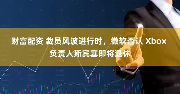 财富配资 裁员风波进行时，微软否认 Xbox 负责人斯宾塞即将退休