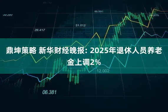 鼎坤策略 新华财经晚报: 2025年退休人员养老金上调2%