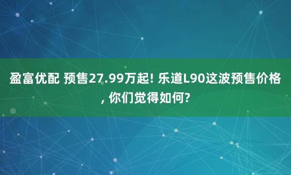 盈富优配 预售27.99万起! 乐道L90这波预售价格, 你们觉得如何?
