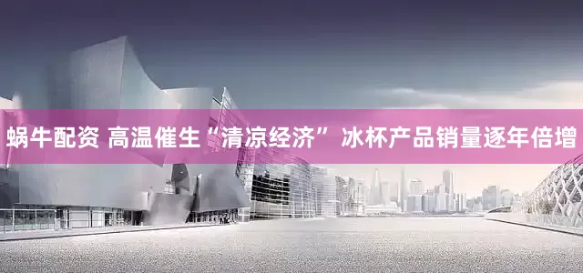 蜗牛配资 高温催生“清凉经济” 冰杯产品销量逐年倍增