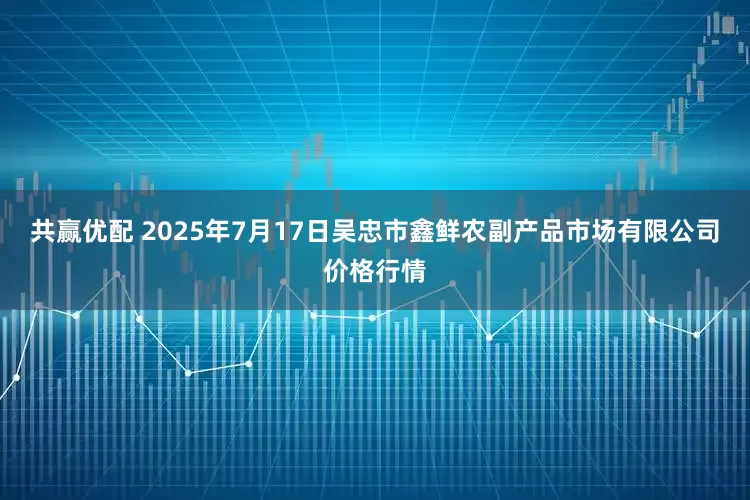 共赢优配 2025年7月17日吴忠市鑫鲜农副产品市场有限公司价格行情