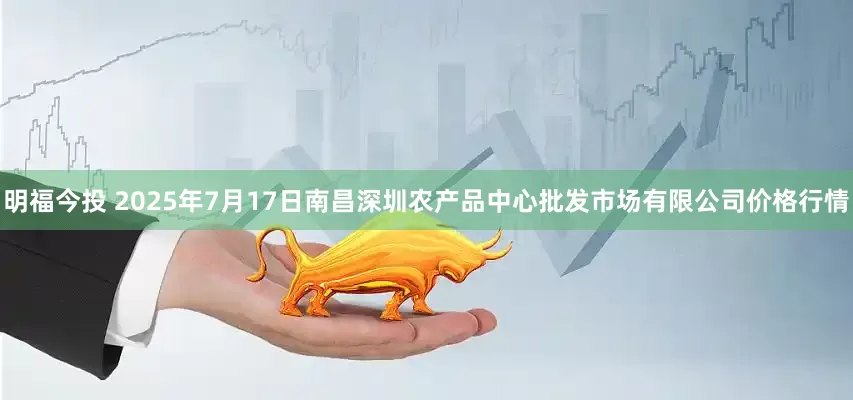 明福今投 2025年7月17日南昌深圳农产品中心批发市场有限公司价格行情