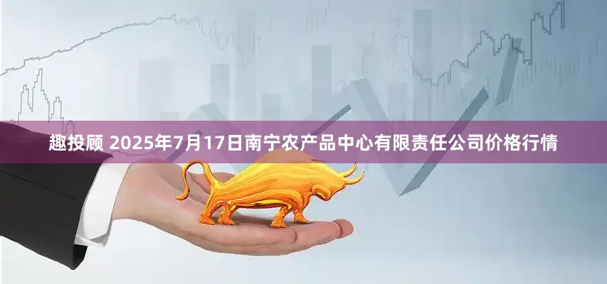 趣投顾 2025年7月17日南宁农产品中心有限责任公司价格行情