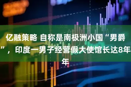 亿融策略 自称是南极洲小国“男爵”，印度一男子经营假大使馆长达8年