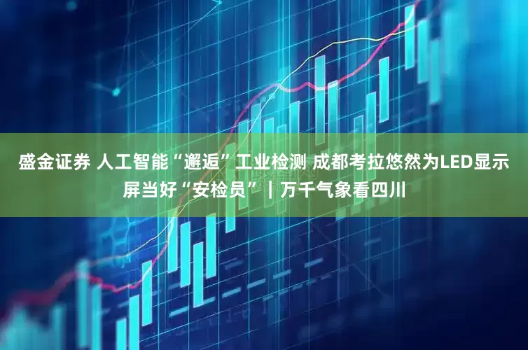 盛金证券 人工智能“邂逅”工业检测 成都考拉悠然为LED显示屏当好“安检员”｜万千气象看四川