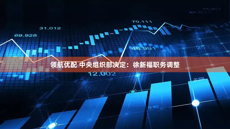 领航优配 中央组织部决定：徐新福职务调整