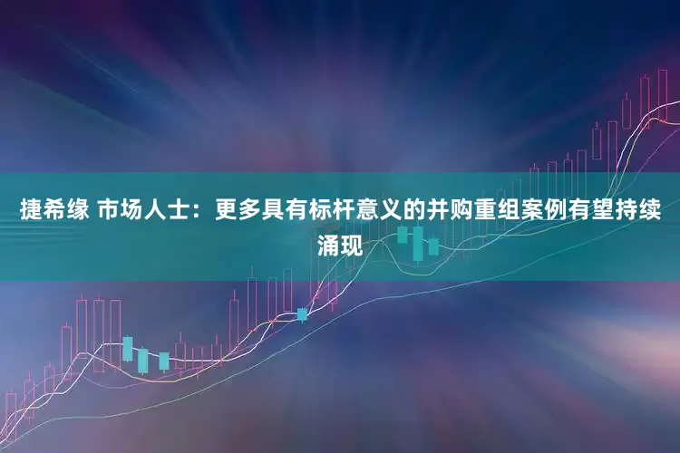 捷希缘 市场人士：更多具有标杆意义的并购重组案例有望持续涌现