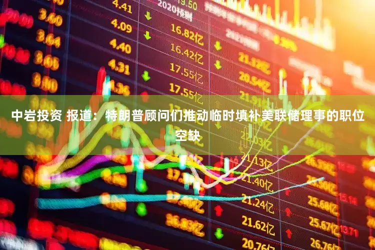 中岩投资 报道：特朗普顾问们推动临时填补美联储理事的职位空缺