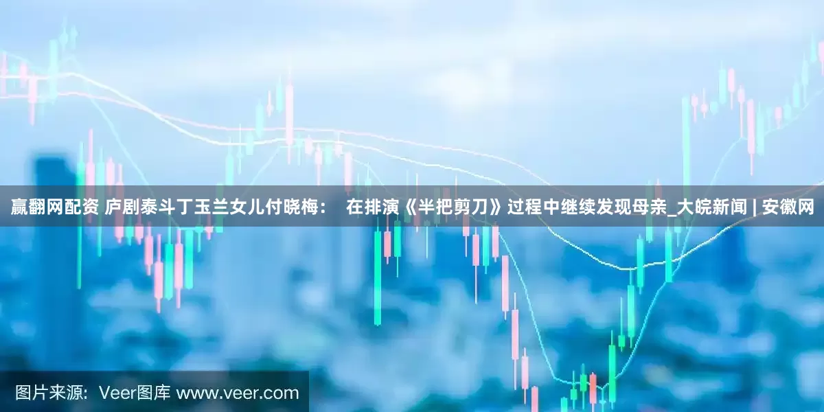 赢翻网配资 庐剧泰斗丁玉兰女儿付晓梅：  在排演《半把剪刀》过程中继续发现母亲_大皖新闻 | 安徽网