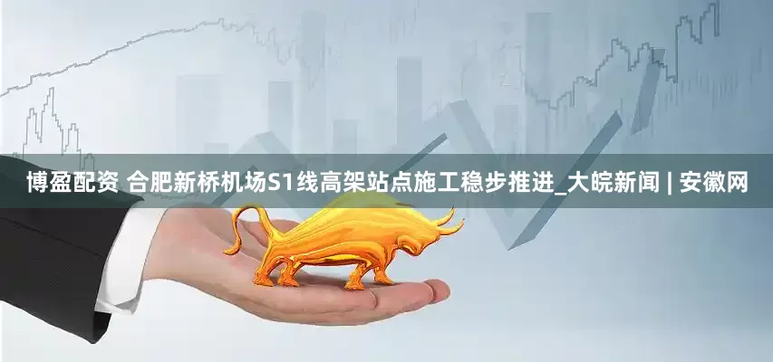 博盈配资 合肥新桥机场S1线高架站点施工稳步推进_大皖新闻 | 安徽网