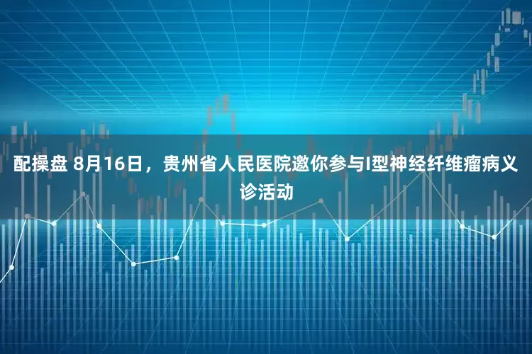 配操盘 8月16日，贵州省人民医院邀你参与I型神经纤维瘤病义诊活动