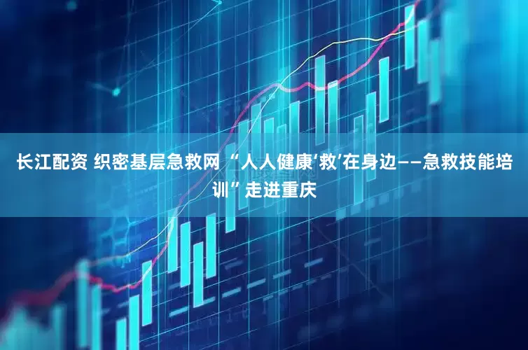 长江配资 织密基层急救网 “人人健康‘救’在身边——急救技能培训”走进重庆