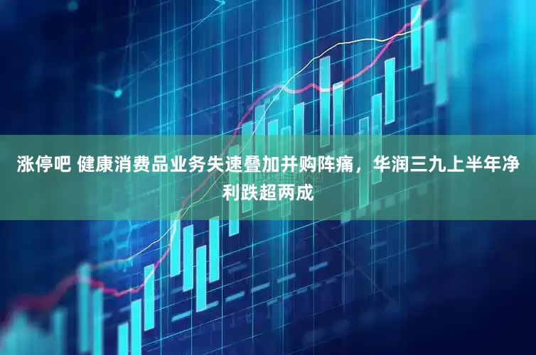 涨停吧 健康消费品业务失速叠加并购阵痛，华润三九上半年净利跌超两成