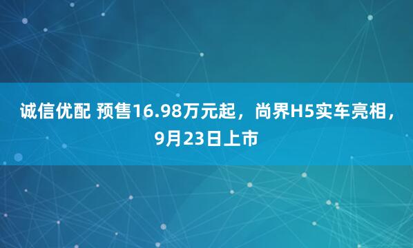 诚信优配 预售16.98万元起，尚界H5实车亮相，9月23日上市