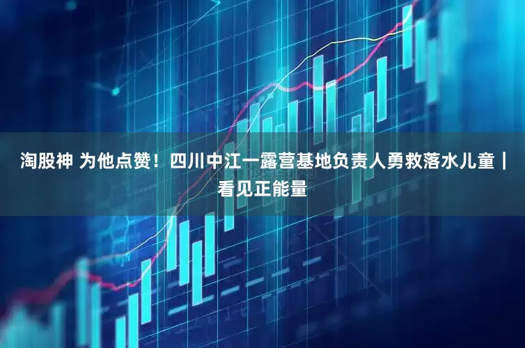 淘股神 为他点赞！四川中江一露营基地负责人勇救落水儿童｜看见正能量