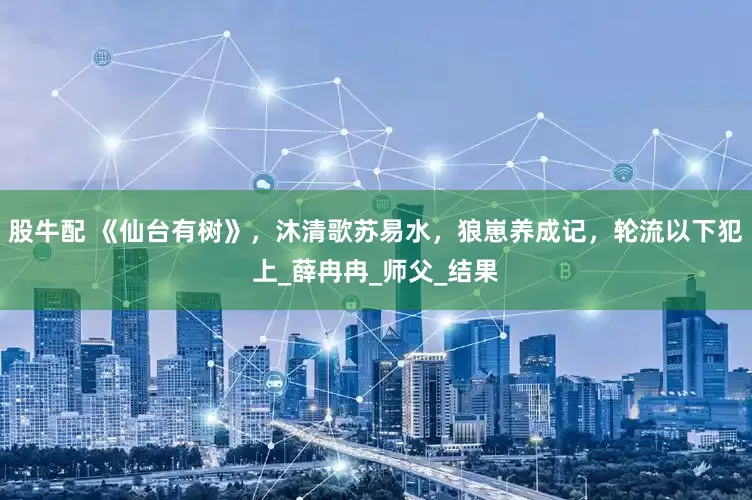 股牛配 《仙台有树》，沐清歌苏易水，狼崽养成记，轮流以下犯上_薛冉冉_师父_结果