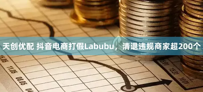 天创优配 抖音电商打假Labubu，清退违规商家超200个