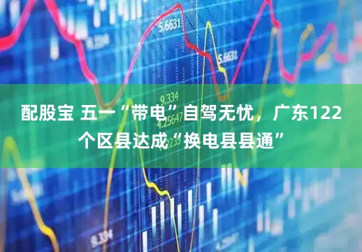 配股宝 五一“带电”自驾无忧，广东122个区县达成“换电县县通”
