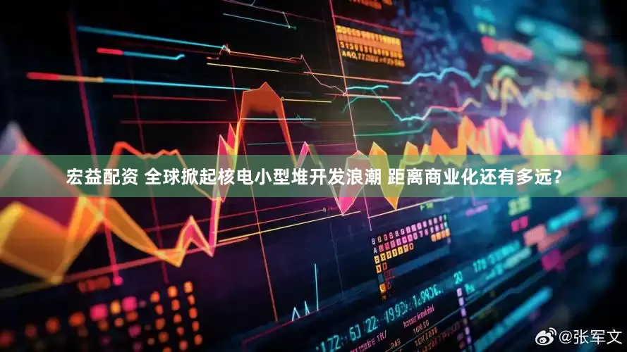 宏益配资 全球掀起核电小型堆开发浪潮 距离商业化还有多远？