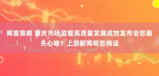 闻喜策略 重庆市场监管高质量发展成效发布会您最关心啥？上游新闻帮您捎话