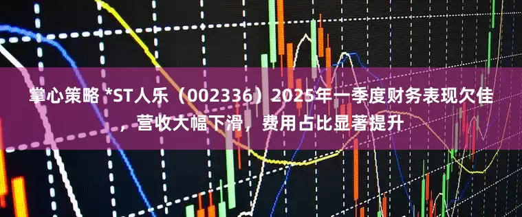 掌心策略 *ST人乐（002336）2025年一季度财务表现欠佳，营收大幅下滑，费用占比显著提升