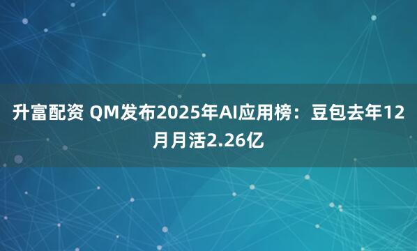升富配资 QM发布2025年AI应用榜：豆包去年12月月活2.26亿