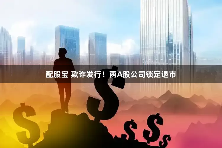 配股宝 欺诈发行！两A股公司锁定退市