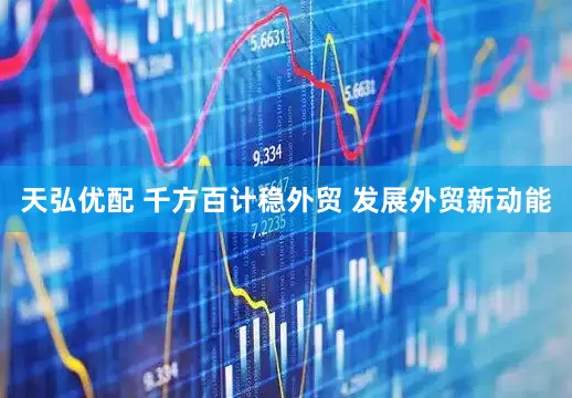 天弘优配 千方百计稳外贸 发展外贸新动能